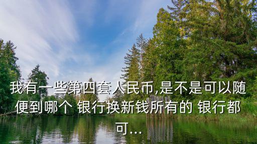 我有一些第四套人民幣,是不是可以隨便到哪個 銀行換新錢所有的 銀行都可...