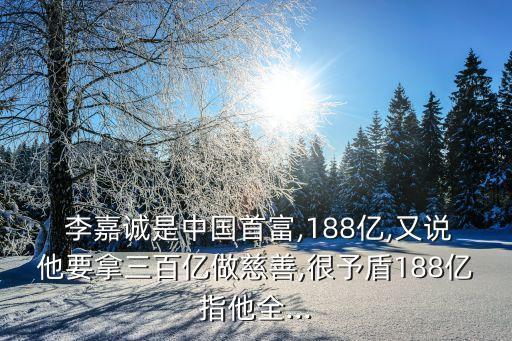  李嘉誠是中國首富,188億,又說他要拿三百億做慈善,很予盾188億指他全...