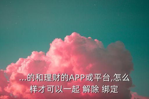 ...的和理財的APP或平臺,怎么樣才可以一起 解除 綁定