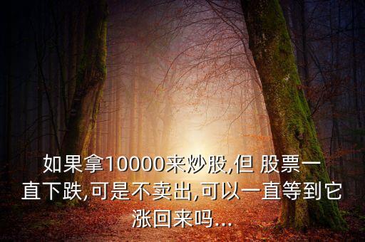 如果拿10000來炒股,但 股票一直下跌,可是不賣出,可以一直等到它漲回來嗎...