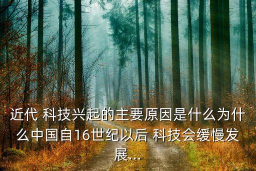 近代 科技興起的主要原因是什么為什么中國自16世紀(jì)以后 科技會(huì)緩慢發(fā)展...