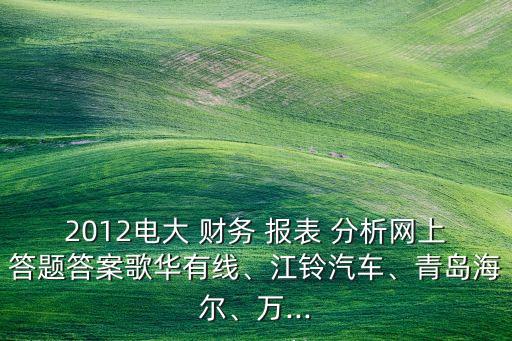 2012電大 財務 報表 分析網上答題答案歌華有線、江鈴汽車、青島海爾、萬...