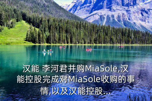 漢能 李河君并購MiaSole,漢能控股完成對(duì)MiaSole收購的事情,以及漢能控股...