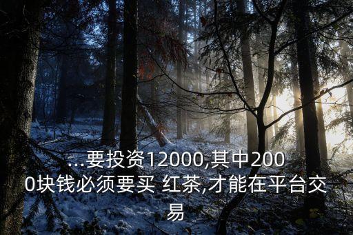 ...要投資12000,其中2000塊錢必須要買 紅茶,才能在平臺(tái)交易