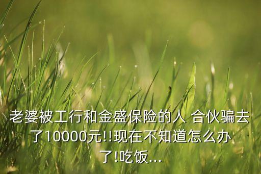 老婆被工行和金盛保險(xiǎn)的人 合伙騙去了10000元!!現(xiàn)在不知道怎么辦了!吃飯...