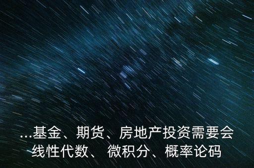 ...基金、期貨、房地產(chǎn)投資需要會(huì)線性代數(shù)、 微積分、概率論碼