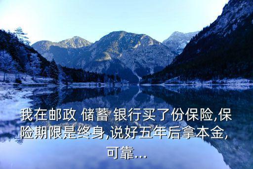 我在郵政 儲蓄 銀行買了份保險,保險期限是終身,說好五年后拿本金, 可靠...