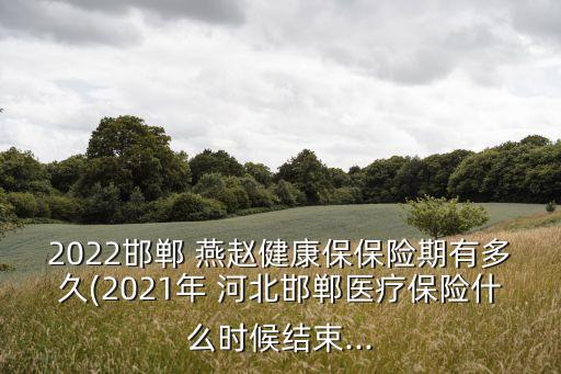 2022邯鄲 燕趙健康保保險(xiǎn)期有多久(2021年 河北邯鄲醫(yī)療保險(xiǎn)什么時(shí)候結(jié)束...