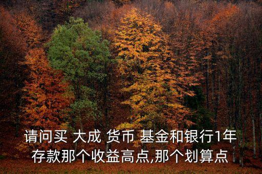 請(qǐng)問(wèn)買(mǎi) 大成 貨幣 基金和銀行1年存款那個(gè)收益高點(diǎn),那個(gè)劃算點(diǎn)