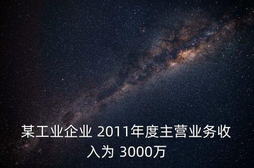 某工業(yè)企業(yè) 2011年度主營業(yè)務收入為 3000萬