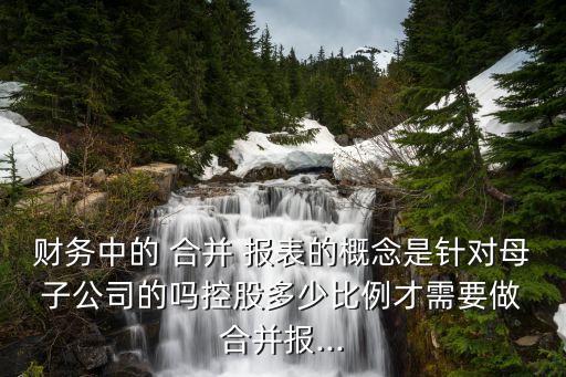 財務中的 合并 報表的概念是針對母 子公司的嗎控股多少比例才需要做 合并報...