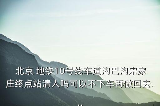  北京 地鐵10號線車道溝巴溝宋家莊終點站清人嗎可以不下車再做回去...