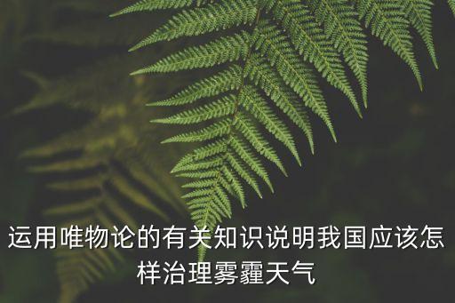 運(yùn)用唯物論的有關(guān)知識(shí)說明我國(guó)應(yīng)該怎樣治理霧霾天氣