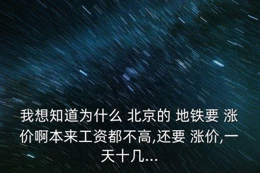 我想知道為什么 北京的 地鐵要 漲價(jià)啊本來工資都不高,還要 漲價(jià),一天十幾...