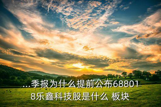 ...季報(bào)為什么提前公布688018樂(lè)鑫科技股是什么 板塊