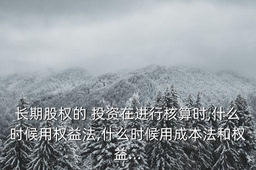 長(zhǎng)期股權(quán)的 投資在進(jìn)行核算時(shí),什么時(shí)候用權(quán)益法,什么時(shí)候用成本法和權(quán)益...