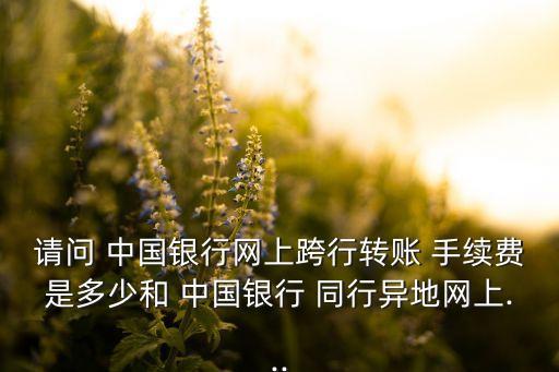 請問 中國銀行網(wǎng)上跨行轉(zhuǎn)賬 手續(xù)費是多少和 中國銀行 同行異地網(wǎng)上...