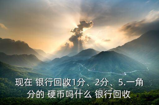 現(xiàn)在 銀行回收1分、2分、5.一角分的 硬幣嗎什么 銀行回收