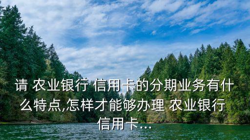 請 農(nóng)業(yè)銀行 信用卡的分期業(yè)務(wù)有什么特點(diǎn),怎樣才能夠辦理 農(nóng)業(yè)銀行 信用卡...