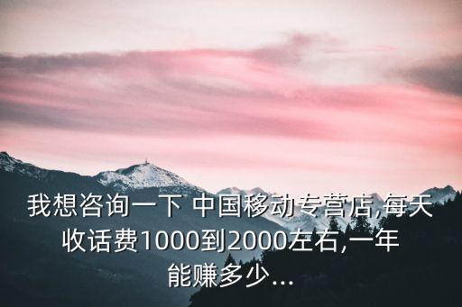 我想咨詢一下 中國移動專營店,每天收話費1000到2000左右,一年能賺多少...