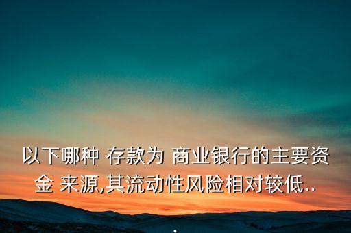 以下哪種 存款為 商業(yè)銀行的主要資金 來源,其流動(dòng)性風(fēng)險(xiǎn)相對(duì)較低...