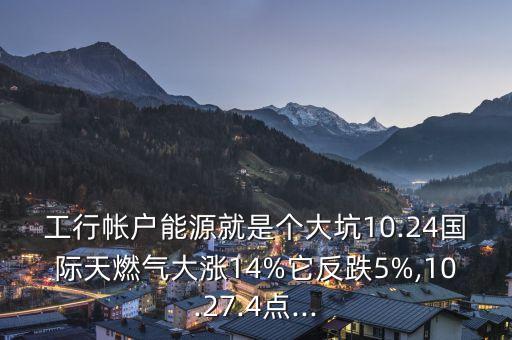 工行帳戶能源就是個(gè)大坑10.24國(guó)際天燃?xì)獯鬂q14%它反跌5%,10.27.4點(diǎn)...