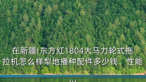 在新疆!東方紅1804大馬力輪式拖拉機怎么樣犁地播種配件多少錢、性能...