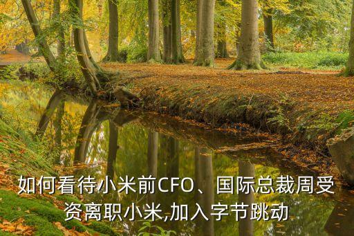 如何看待小米前CFO、國際總裁周受資離職小米,加入字節(jié)跳動