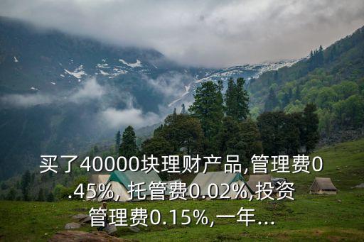 買了40000塊理財產品,管理費0.45%, 托管費0.02%,投資管理費0.15%,一年...