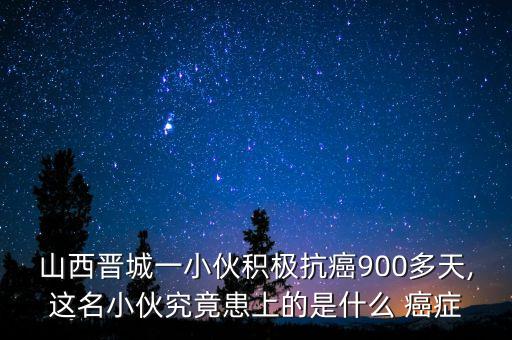 山西晉城一小伙積極抗癌900多天,這名小伙究竟患上的是什么 癌癥