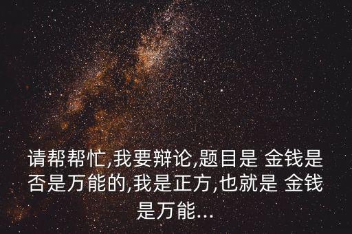 請幫幫忙,我要辯論,題目是 金錢是否是萬能的,我是正方,也就是 金錢是萬能...