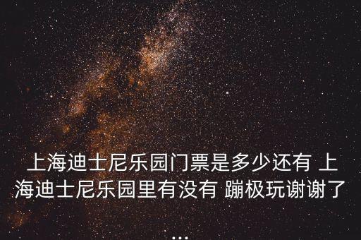  上海迪士尼樂園門票是多少還有 上海迪士尼樂園里有沒有 蹦極玩謝謝了...