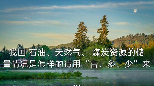 我國 石油、天然氣、 煤炭資源的儲量情況是怎樣的請用“富、多、少”來...