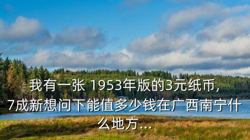 我有一張 1953年版的3元紙幣,7成新想問下能值多少錢在廣西南寧什么地方...