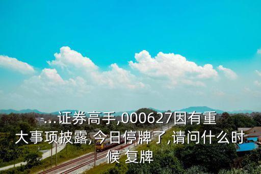 ...證券高手,000627因有重大事項披露,今日停牌了,請問什么時候 復牌