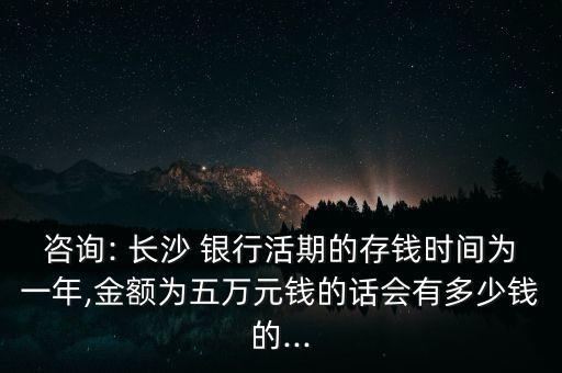 咨詢: 長沙 銀行活期的存錢時間為一年,金額為五萬元錢的話會有多少錢的...