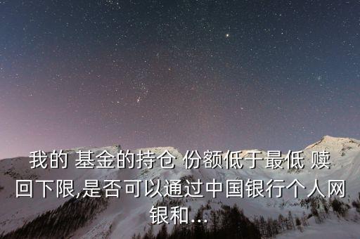 我的 基金的持倉 份額低于最低 贖回下限,是否可以通過中國銀行個(gè)人網(wǎng)銀和...