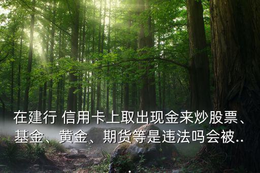 在建行 信用卡上取出現(xiàn)金來炒股票、基金、黃金、期貨等是違法嗎會被...