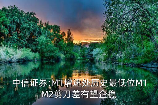 中信證券:M1增速處歷史最低位M1M2剪刀差有望企穩(wěn)