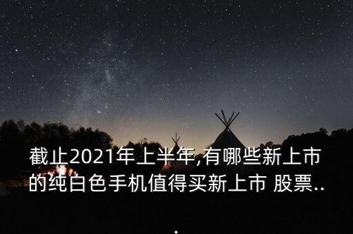 截止2021年上半年,有哪些新上市的純白色手機值得買新上市 股票...