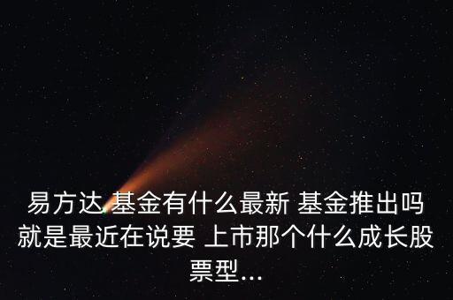 易方達(dá) 基金有什么最新 基金推出嗎就是最近在說要 上市那個什么成長股票型...