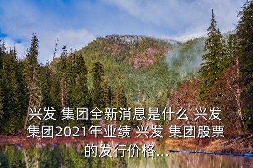  興發(fā) 集團(tuán)全新消息是什么 興發(fā) 集團(tuán)2021年業(yè)績(jī) 興發(fā) 集團(tuán)股票的發(fā)行價(jià)格...