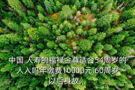 中國(guó) 人壽的福祿金尊適合54周歲的人入嗎年繳費(fèi)10000元,60周歲以后身故...