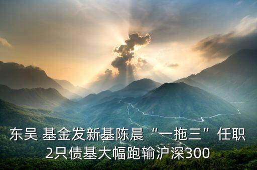 東吳 基金發(fā)新基陳晨“一拖三”任職2只債基大幅跑輸滬深300