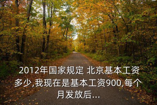  2012年國家規(guī)定 北京基本工資多少,我現(xiàn)在是基本工資900,每個(gè)月發(fā)放后...