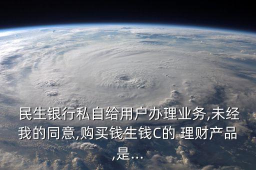  民生銀行私自給用戶辦理業(yè)務(wù),未經(jīng)我的同意,購(gòu)買錢生錢C的 理財(cái)產(chǎn)品,是...