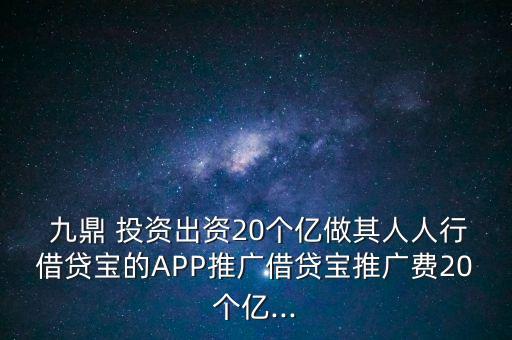  九鼎 投資出資20個億做其人人行借貸寶的APP推廣借貸寶推廣費20個億...