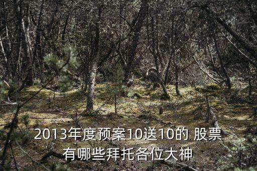 2013年度預(yù)案10送10的 股票有哪些拜托各位大神