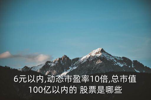 6元以內(nèi),動(dòng)態(tài)市盈率10倍,總市值100億以內(nèi)的 股票是哪些