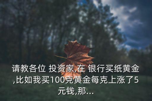 請(qǐng)教各位 投資家,在 銀行買紙黃金,比如我買100克黃金每克上漲了5元錢,那...